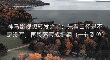 神马影视想转发之前：先看口径是不是没写，再段落写成提纲（一句到位）
