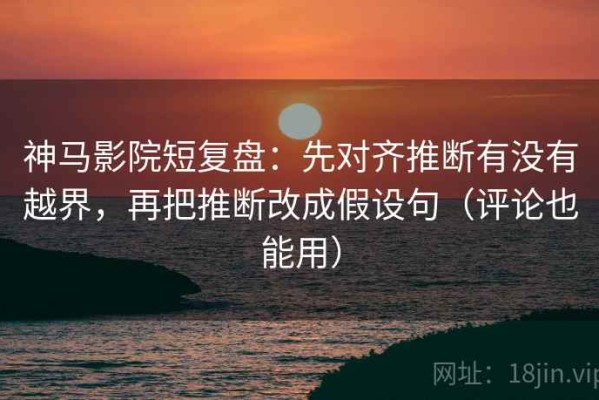 神马影院短复盘：先对齐推断有没有越界，再把推断改成假设句（评论也能用）