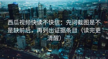 西瓜视频快读不快信：先问截图是不是缺前后，再列出证据条目（读完更清醒）