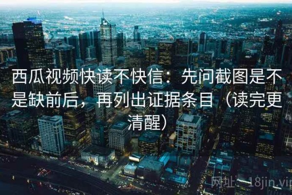 西瓜视频快读不快信：先问截图是不是缺前后，再列出证据条目（读完更清醒）