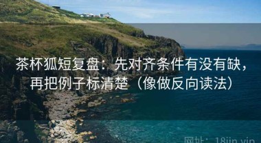 茶杯狐短复盘：先对齐条件有没有缺，再把例子标清楚（像做反向读法）