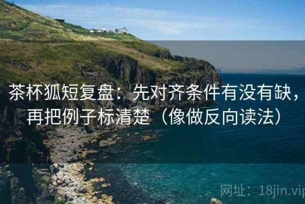 茶杯狐短复盘：先对齐条件有没有缺，再把例子标清楚（像做反向读法）