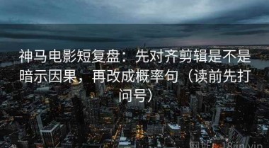 神马电影短复盘：先对齐剪辑是不是暗示因果，再改成概率句（读前先打问号）