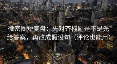 微密圈短复盘：先对齐标题是不是先给答案，再改成假设句（评论也能用）