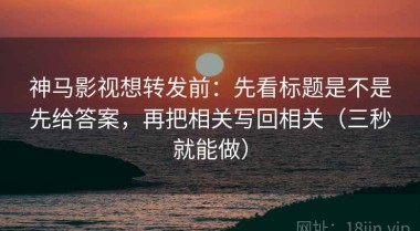 神马影视想转发前：先看标题是不是先给答案，再把相关写回相关（三秒就能做）