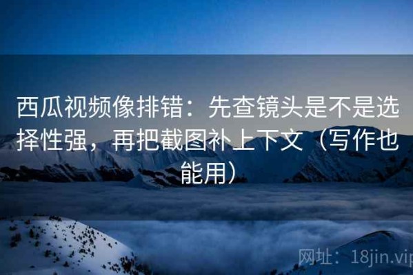 西瓜视频像排错：先查镜头是不是选择性强，再把截图补上下文（写作也能用）