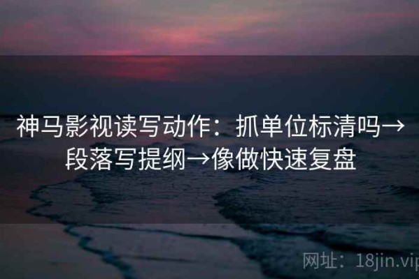 神马影视读写动作：抓单位标清吗→段落写提纲→像做快速复盘