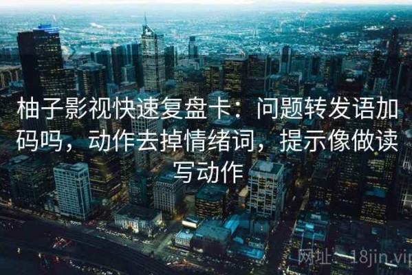 柚子影视快速复盘卡：问题转发语加码吗，动作去掉情绪词，提示像做读写动作