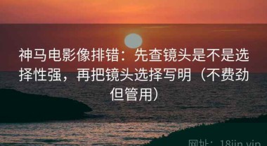 神马电影像排错：先查镜头是不是选择性强，再把镜头选择写明（不费劲但管用）