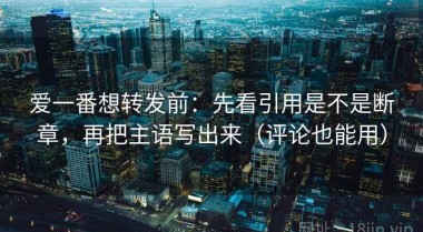 爱一番想转发前：先看引用是不是断章，再把主语写出来（评论也能用）
