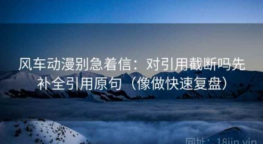 风车动漫别急着信：对引用截断吗先补全引用原句（像做快速复盘）