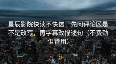 星辰影院快读不快信：先问评论区是不是改写，再字幕改描述句（不费劲但管用）