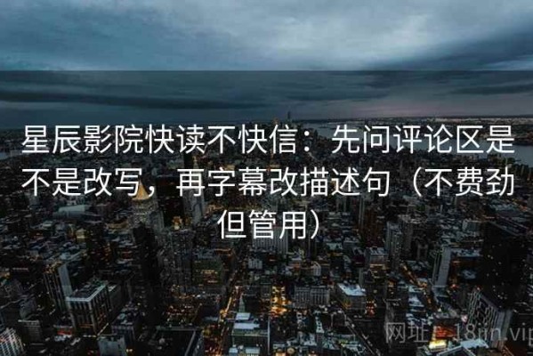 星辰影院快读不快信：先问评论区是不是改写，再字幕改描述句（不费劲但管用）