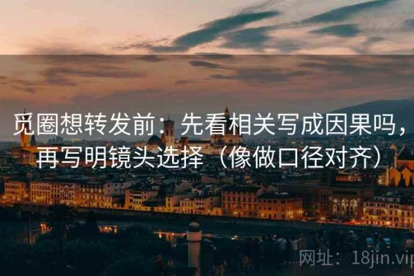 觅圈想转发前：先看相关写成因果吗，再写明镜头选择（像做口径对齐）