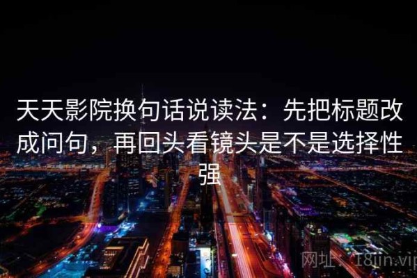 天天影院换句话说读法：先把标题改成问句，再回头看镜头是不是选择性强