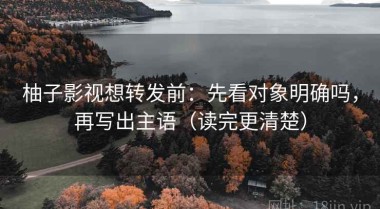 柚子影视想转发前：先看对象明确吗，再写出主语（读完更清楚）