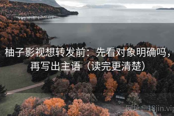 柚子影视想转发前：先看对象明确吗，再写出主语（读完更清楚）