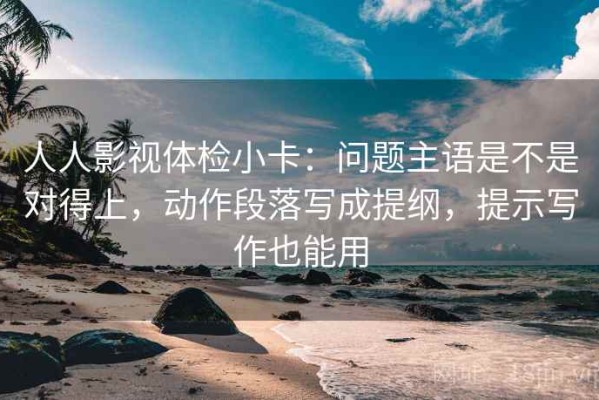 人人影视体检小卡：问题主语是不是对得上，动作段落写成提纲，提示写作也能用