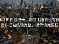 神马影视速记卡：问题主语有没有换，动作把轴线读完整，提示读完更稳
