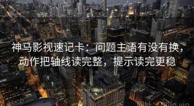 神马影视速记卡：问题主语有没有换，动作把轴线读完整，提示读完更稳