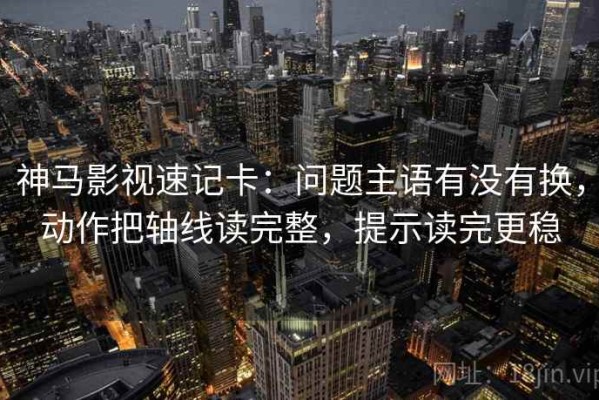 神马影视速记卡：问题主语有没有换，动作把轴线读完整，提示读完更稳