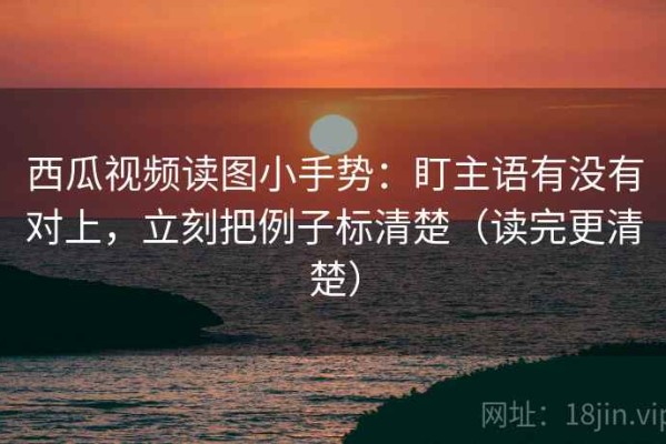 西瓜视频读图小手势：盯主语有没有对上，立刻把例子标清楚（读完更清楚）