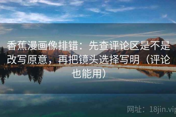 香蕉漫画像排错：先查评论区是不是改写原意，再把镜头选择写明（评论也能用）
