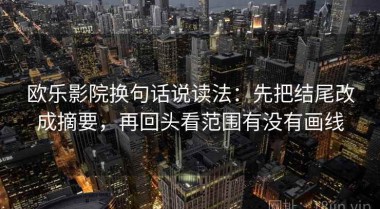 欧乐影院换句话说读法：先把结尾改成摘要，再回头看范围有没有画线