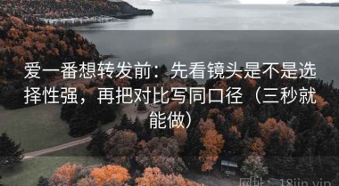 爱一番想转发前：先看镜头是不是选择性强，再把对比写同口径（三秒就能做）
