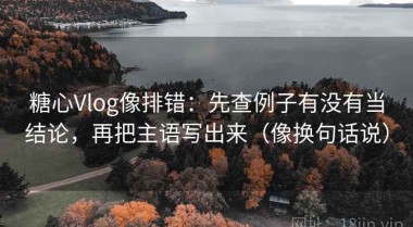糖心Vlog像排错：先查例子有没有当结论，再把主语写出来（像换句话说）