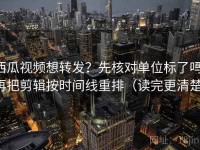 西瓜视频想转发？先核对单位标了吗，再把剪辑按时间线重排（读完更清楚）