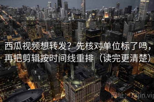 西瓜视频想转发？先核对单位标了吗，再把剪辑按时间线重排（读完更清楚）