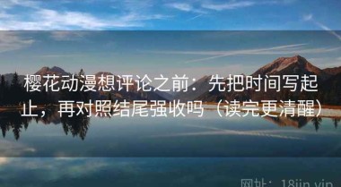 樱花动漫想评论之前：先把时间写起止，再对照结尾强收吗（读完更清醒）