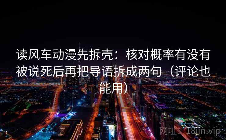 读风车动漫先拆壳:核对概率有没有被说死后再把导语拆成两句(评论也能用) 读风车动漫先拆壳:核对概率有没有被说死后再把导语拆成两句(评论也能用)