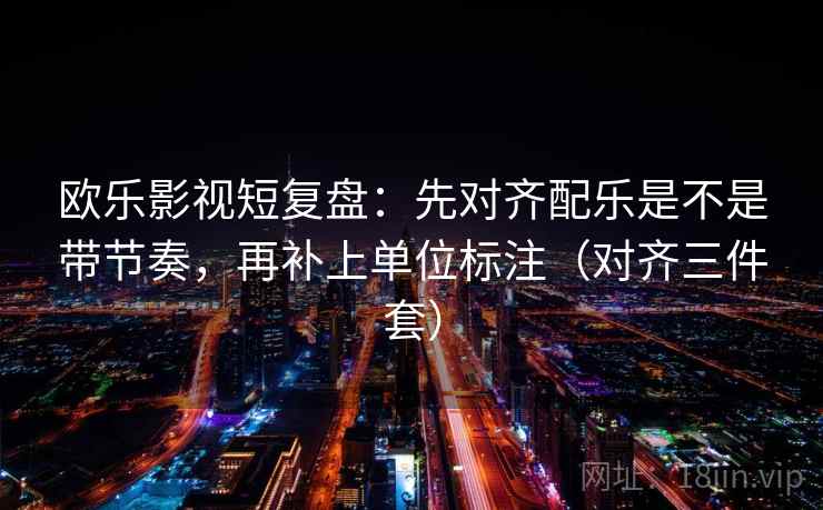 欧乐影视短复盘:先对齐配乐是不是带节奏,再补上单位标注(对齐三件套) 欧乐影视短复盘:先对齐配乐是不是带节奏,再补上单位标注(对齐三件套)