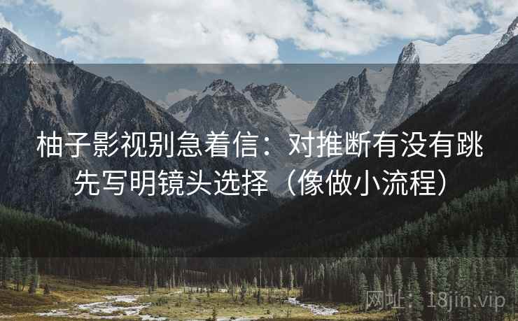 柚子影视别急着信:对推断有没有跳先写明镜头选择(像做小流程) 柚子影视别急着信:对推断有没有跳先写明镜头选择(像做小流程)