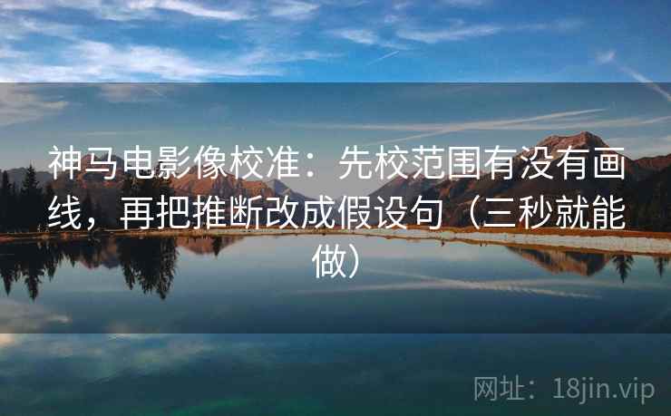 神马电影像校准：先校范围有没有画线，再把推断改成假设句（三秒就能做）