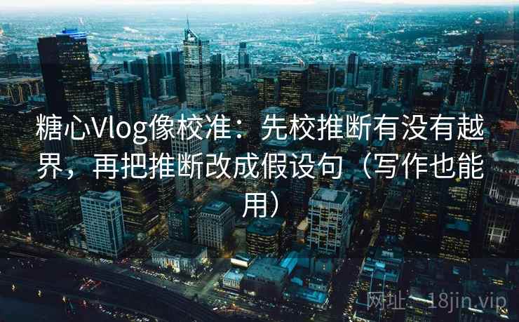 糖心Vlog像校准：先校推断有没有越界，再把推断改成假设句（写作也能用）