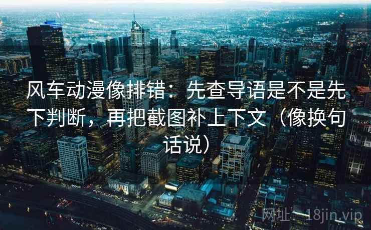 风车动漫像排错：先查导语是不是先下判断，再把截图补上下文（像换句话说）