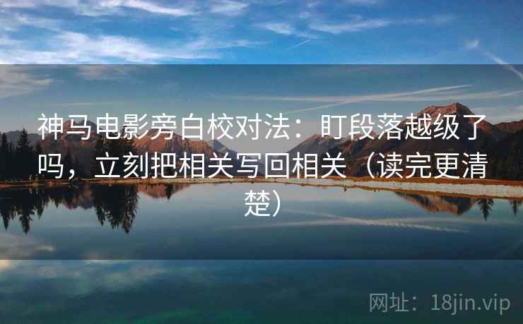 神马电影旁白校对法：盯段落越级了吗，立刻把相关写回相关（读完更清楚）
