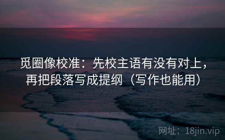 觅圈像校准:先校主语有没有对上,再把段落写成提纲(写作也能用) 觅圈像校准:先校主语有没有对上,再把段落写成提纲(写作也能用)