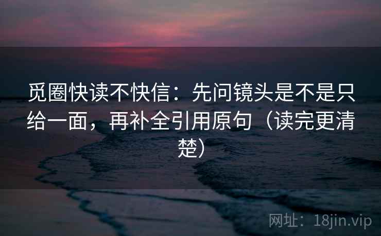 觅圈快读不快信:先问镜头是不是只给一面,再补全引用原句(读完更清楚) 觅圈快读不快信:先问镜头是不是只给一面,再补全引用原句(读完更清楚)