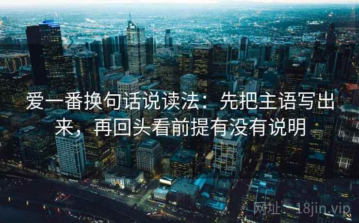 爱一番换句话说读法:先把主语写出来,再回头看前提有没有说明 爱一番换句话说读法:先把主语写出来,再回头看前提有没有说明
