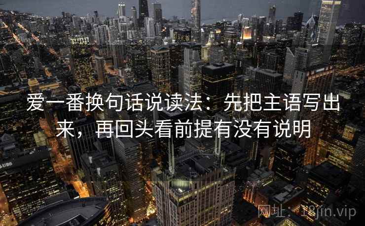 爱一番换句话说读法:先把主语写出来,再回头看前提有没有说明 爱一番换句话说读法:先把主语写出来,再回头看前提有没有说明
