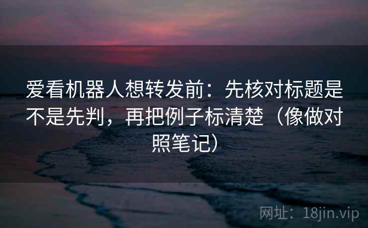 爱看机器人想转发前:先核对标题是不是先判,再把例子标清楚(像做对照笔记) 爱看机器人想转发前:先核对标题是不是先判,再把例子标清楚(像做对照笔记)