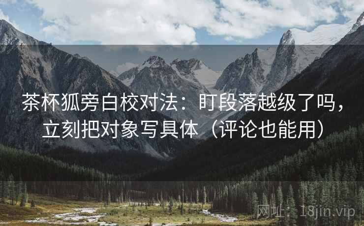 茶杯狐旁白校对法:盯段落越级了吗,立刻把对象写具体(评论也能用) 茶杯狐旁白校对法:盯段落越级了吗,立刻把对象写具体(评论也能用)