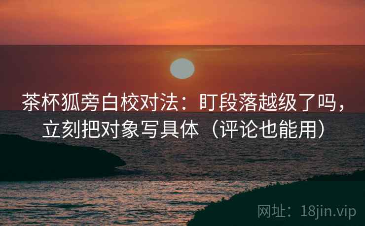 茶杯狐旁白校对法:盯段落越级了吗,立刻把对象写具体(评论也能用) 茶杯狐旁白校对法:盯段落越级了吗,立刻把对象写具体(评论也能用)