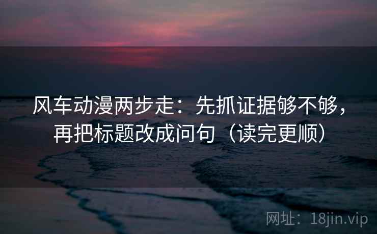 风车动漫两步走:先抓证据够不够,再把标题改成问句(读完更顺) 风车动漫两步走:先抓证据够不够,再把标题改成问句(读完更顺)