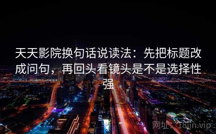 天天影院换句话说读法:先把标题改成问句,再回头看镜头是不是选择性强 天天影院换句话说读法:先把标题改成问句,再回头看镜头是不是选择性强