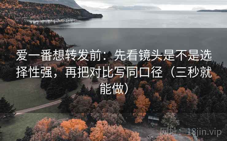 爱一番想转发前:先看镜头是不是选择性强,再把对比写同口径(三秒就能做) 爱一番想转发前:先看镜头是不是选择性强,再把对比写同口径(三秒就能做)